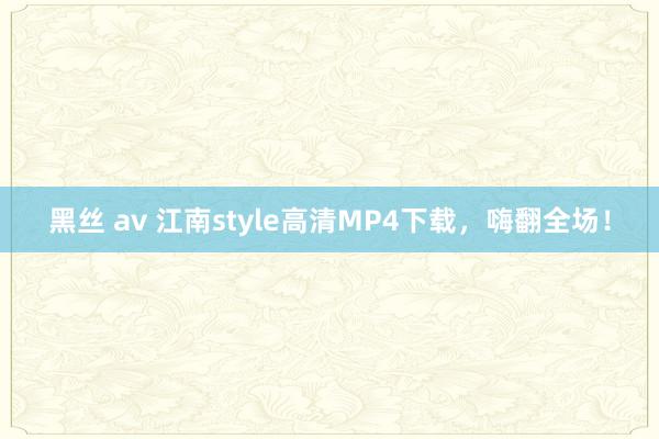 黑丝 av 江南style高清MP4下载，嗨翻全场！