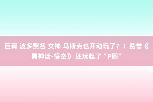 巨臀 波多黎各 女神 马斯克也开动玩了？！赞誉《黑神话·悟空》 还玩起了“P图”