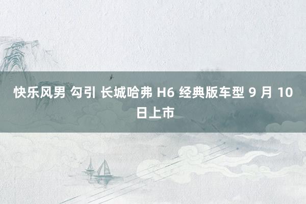 快乐风男 勾引 长城哈弗 H6 经典版车型 9 月 10 日上市