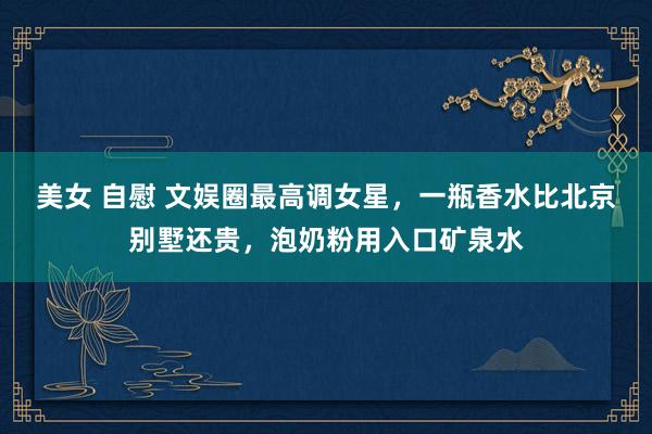 美女 自慰 文娱圈最高调女星，一瓶香水比北京别墅还贵，泡奶粉用入口矿泉水