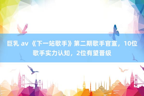 巨乳 av 《下一站歌手》第二期歌手官宣，10位歌手实力认知，2位有望晋级