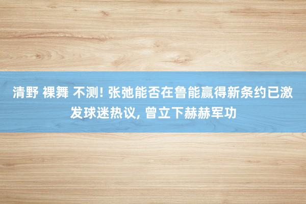 清野 裸舞 不测! 张弛能否在鲁能赢得新条约已激发球迷热议， 曾立下赫赫军功
