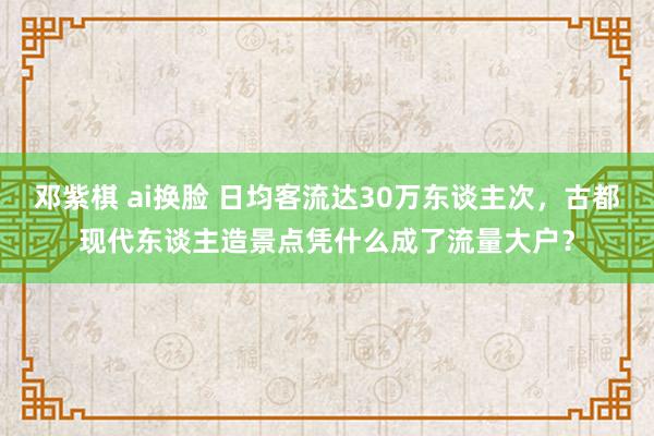 邓紫棋 ai换脸 日均客流达30万东谈主次，古都现代东谈主造景点凭什么成了流量大户？