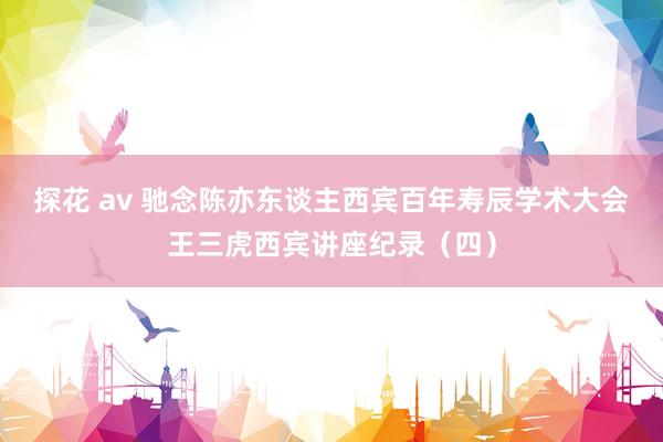 探花 av 驰念陈亦东谈主西宾百年寿辰学术大会王三虎西宾讲座纪录(四)