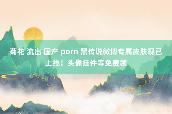菊花 流出 国产 porn 黑传说微博专属皮肤现已上线！头像挂件等免费领