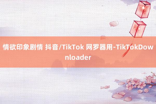 情欲印象剧情 抖音/TikTok 网罗器用-TikTokDownloader