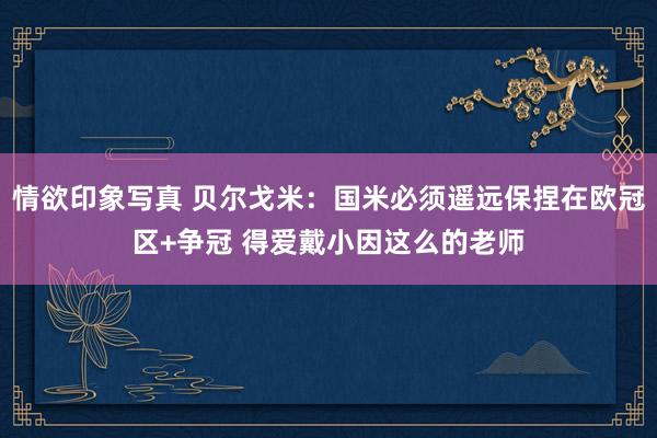 情欲印象写真 贝尔戈米：国米必须遥远保捏在欧冠区+争冠 得爱戴小因这么的老师