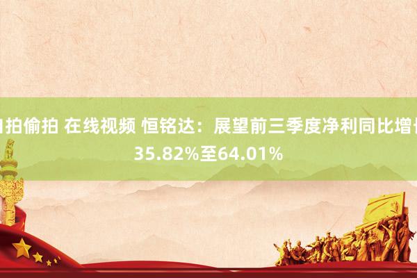 自拍偷拍 在线视频 恒铭达：展望前三季度净利同比增长35.82%至64.01%