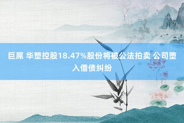 巨屌 华塑控股18.47%股份将被公法拍卖 公司堕入借债纠纷