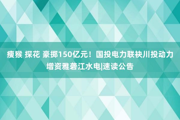 瘦猴 探花 豪掷150亿元！国投电力联袂川投动力增资雅砻江水电|速读公告