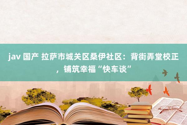 jav 国产 拉萨市城关区桑伊社区：背街弄堂校正，铺筑幸福“快车谈”