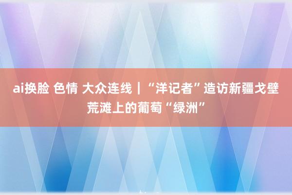 ai换脸 色情 大众连线｜“洋记者”造访新疆戈壁荒滩上的葡萄“绿洲”