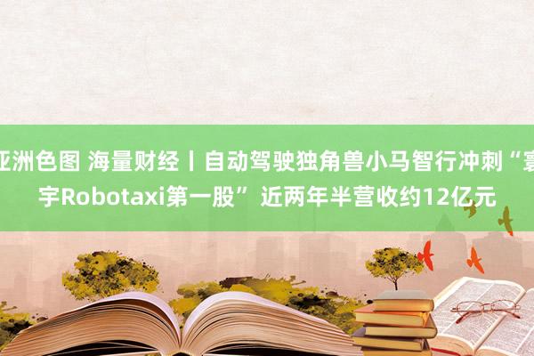 亚洲色图 海量财经丨自动驾驶独角兽小马智行冲刺“寰宇Robotaxi第一股” 近两年半营收约12亿元