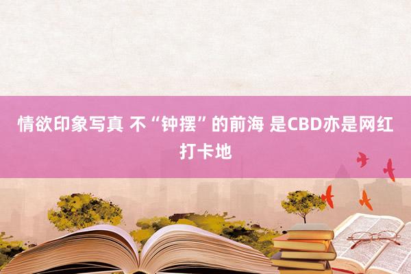 情欲印象写真 不“钟摆”的前海 是CBD亦是网红打卡地