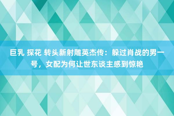 巨乳 探花 转头新射雕英杰传：躲过肖战的男一号，女配为何让世东谈主感到惊艳