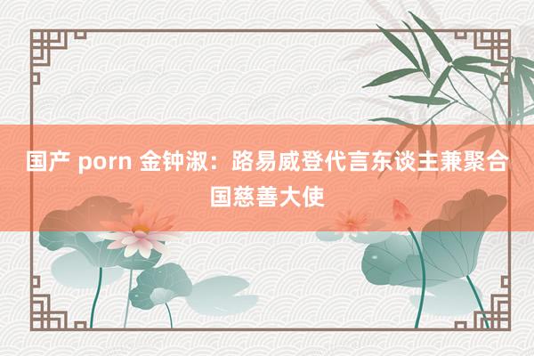 国产 porn 金钟淑：路易威登代言东谈主兼聚合国慈善大使