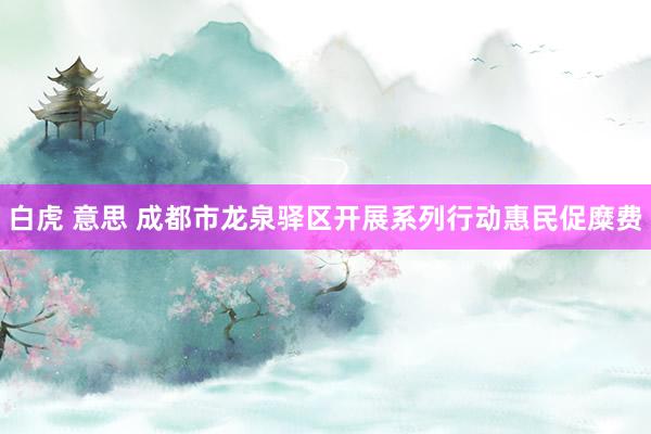 白虎 意思 成都市龙泉驿区开展系列行动惠民促糜费