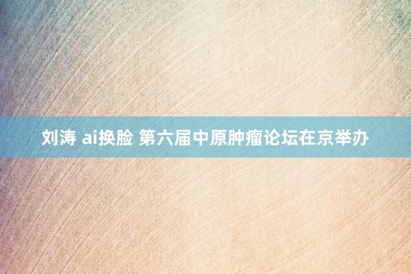 刘涛 ai换脸 第六届中原肿瘤论坛在京举办