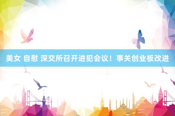 美女 自慰 深交所召开进犯会议！事关创业板改进
