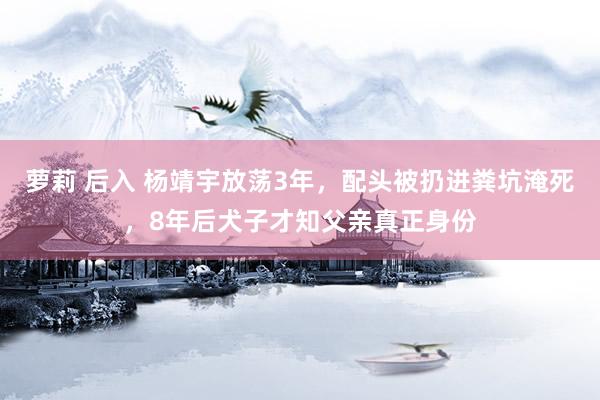 萝莉 后入 杨靖宇放荡3年，配头被扔进粪坑淹死，8年后犬子才知父亲真正身份