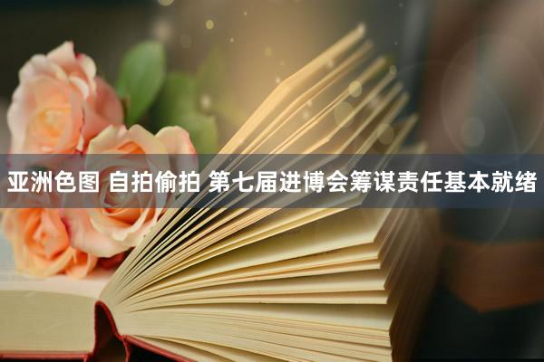 亚洲色图 自拍偷拍 第七届进博会筹谋责任基本就绪
