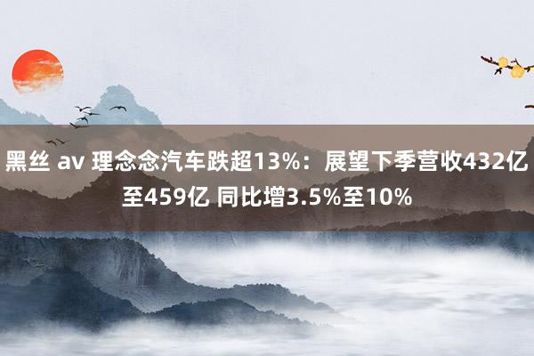 黑丝 av 理念念汽车跌超13%：展望下季营收432亿至459亿 同比增3.5%至10%