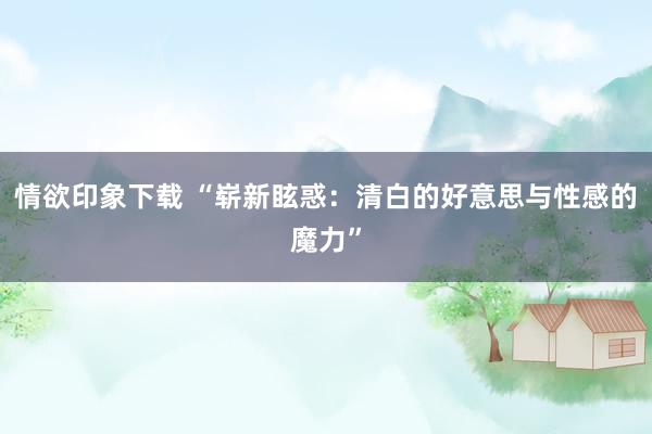 情欲印象下载 “崭新眩惑：清白的好意思与性感的魔力”