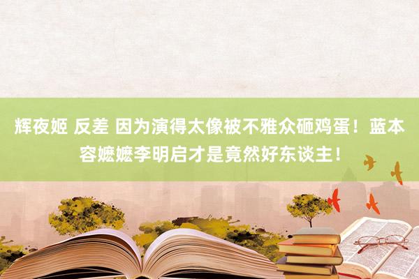 辉夜姬 反差 因为演得太像被不雅众砸鸡蛋！蓝本容嬷嬷李明启才是竟然好东谈主！
