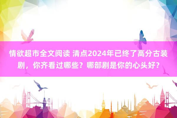 情欲超市全文阅读 清点2024年已终了高分古装剧，你齐看过哪些？哪部剧是你的心头好？