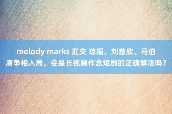 melody marks 肛交 琼瑶、刘慈欣、马伯庸争相入局，会是长视频作念短剧的正确解法吗？