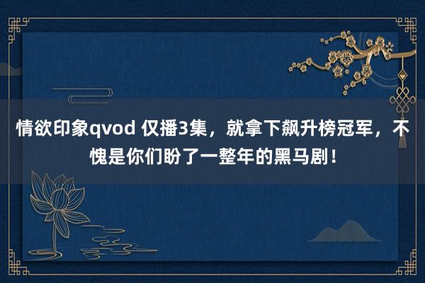 情欲印象qvod 仅播3集，就拿下飙升榜冠军，不愧是你们盼了一整年的黑马剧！