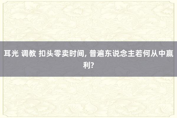耳光 调教 扣头零卖时间， 普遍东说念主若何从中赢利?