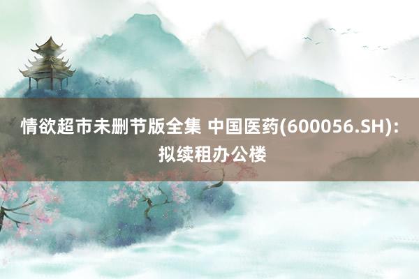 情欲超市未删节版全集 中国医药(600056.SH): 拟续租办公楼