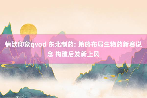情欲印象qvod 东北制药: 策略布局生物药新赛说念 构建后发新上风