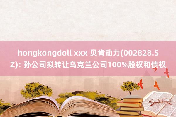 hongkongdoll xxx 贝肯动力(002828.SZ): 孙公司拟转让乌克兰公司100%股权和债权