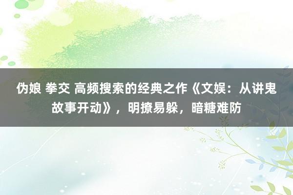 伪娘 拳交 高频搜索的经典之作《文娱：从讲鬼故事开动》，明撩易躲，暗糖难防