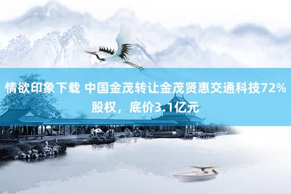 情欲印象下载 中国金茂转让金茂贤惠交通科技72%股权，底价3.1亿元