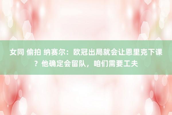 女同 偷拍 纳赛尔：欧冠出局就会让恩里克下课？他确定会留队，咱们需要工夫