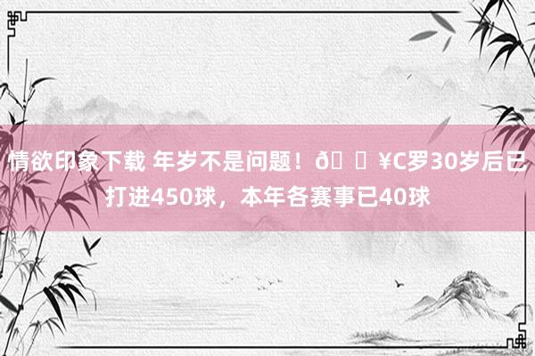 情欲印象下载 年岁不是问题！🔥C罗30岁后已打进450球，本年各赛事已40球