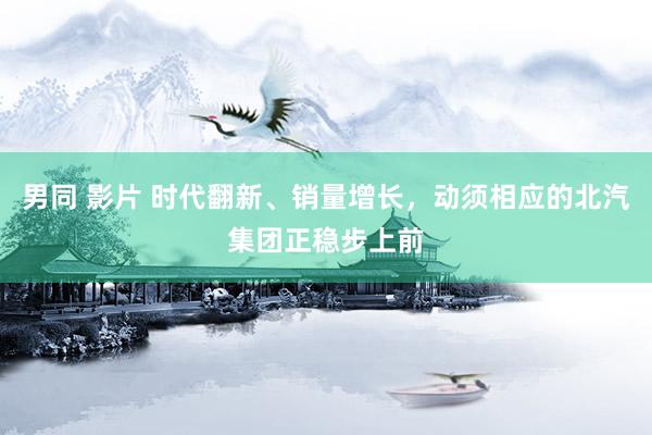 男同 影片 时代翻新、销量增长，动须相应的北汽集团正稳步上前