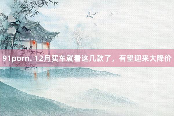 91porn. 12月买车就看这几款了，有望迎来大降价