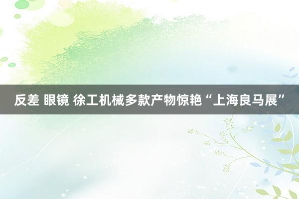 反差 眼镜 徐工机械多款产物惊艳“上海良马展”
