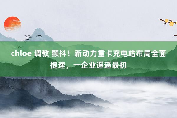 chloe 调教 颤抖！新动力重卡充电站布局全面提速，一企业遥遥最初
