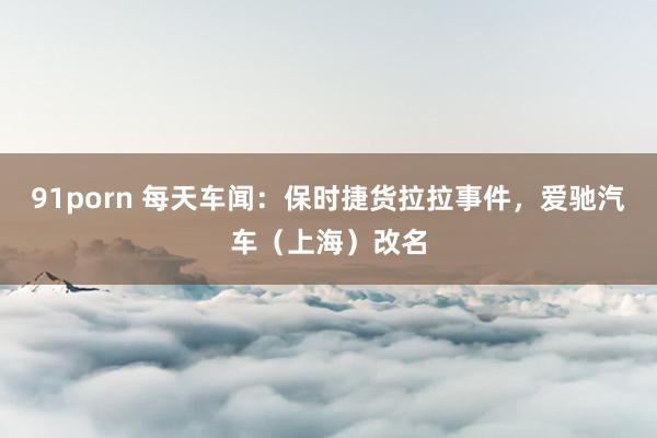 91porn 每天车闻：保时捷货拉拉事件，爱驰汽车（上海）改名