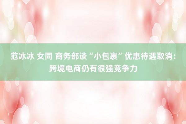 范冰冰 女同 商务部谈“小包裹”优惠待遇取消：跨境电商仍有很强竞争力
