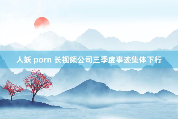 人妖 porn 长视频公司三季度事迹集体下行