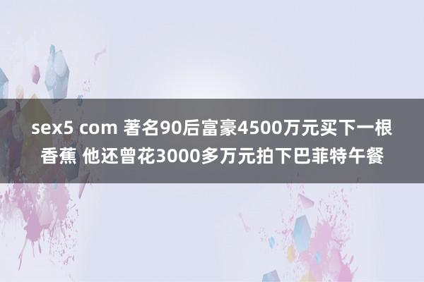 sex5 com 著名90后富豪4500万元买下一根香蕉 他还曾花3000多万元拍下巴菲特午餐