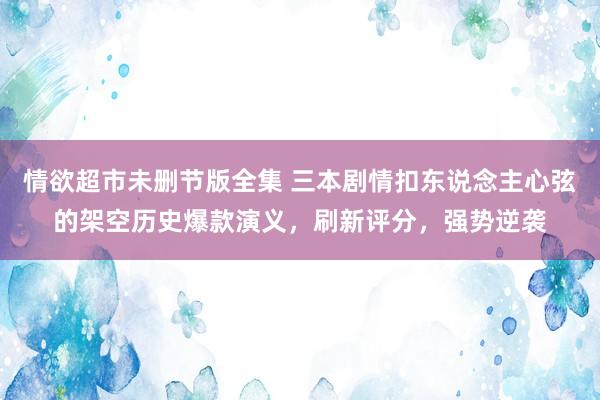 情欲超市未删节版全集 三本剧情扣东说念主心弦的架空历史爆款演义，刷新评分，强势逆袭
