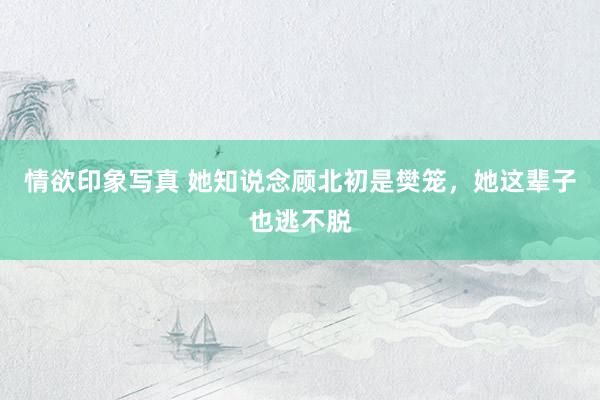 情欲印象写真 她知说念顾北初是樊笼，她这辈子也逃不脱