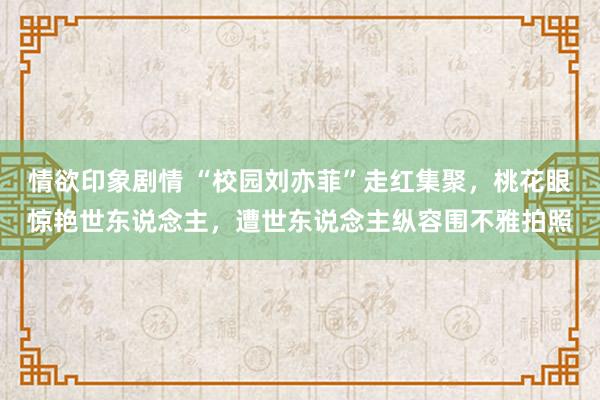 情欲印象剧情 “校园刘亦菲”走红集聚，桃花眼惊艳世东说念主，遭世东说念主纵容围不雅拍照